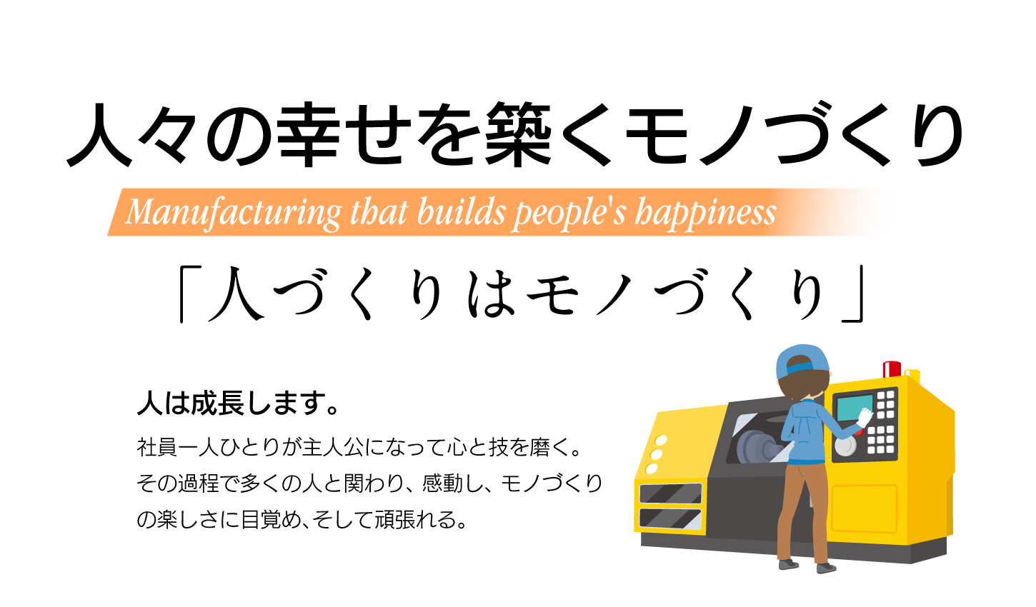 人々の幸せを築くモノづくり Manufacturing that builds people's happiness 「人づくりはモノづくり」人は成長します。社員一人ひとりが主人公になって心と技を磨く。
その過程で多くの人と関わり、感動し、モノづくりの楽しさに目覚め、そして頑張れる。